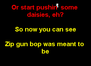 0r start pushirP some
daisies, eh?

So now you can see

Zip gun bop was meant to
be