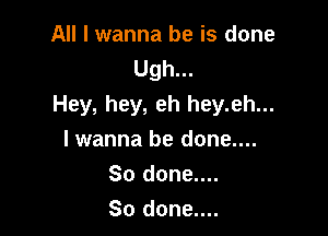 All I wanna be is done
Ugh...
Hey, hey, eh hey.eh...

lwanna be done....
So done....
So done....