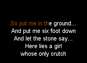 So put me in the ground...
And put me six foot down

And let the stone say...
Here lies a girl
whose only crutch