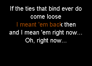 If the ties that bind ever do
come loose
I meant 'em back then
and I mean 'em right now...

Oh, right now...