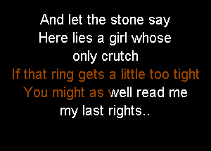 And let the stone say
Here lies a girl whose
only crutch
If that ring gets a little too tight
You might as well read me
my last rights..