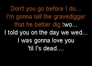 Don't you go before I do...
I'm gonna tell the gravedigger
that he better dig two...

I told you on the day we wed...
I was gonna love you
'tiI I's dead....