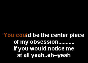 You could be the center piece
of my obsession ...........
If you would notice me
at all yeah..eh--yeah