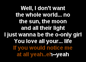 Well, I don't want
the whole world... no
the sun, the moon
and all their light
ljust wanna be the o-only girl
You love all your... life
If you would notice me
at all yeah..eh--yeah