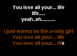 You love all your... life
life .....
yeahueh ...........

ljust wanna be the o-only girl
You love all your... life
You love all your... life