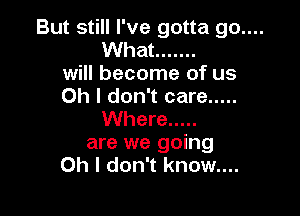 But still I've gotta go....
What .......
will become of us
Oh I don't care .....

Where .....
are we going
Oh I don't know....