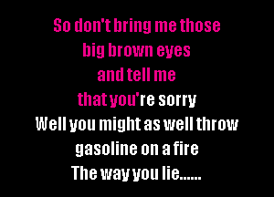 80 don't bring me those
big brown eyes
and tell me

thatuou're sorry

Well you might as well throw
gasoline on afire
The wawou lie ......