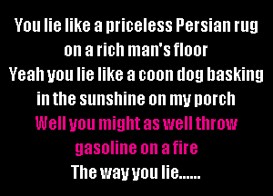 V01! lie like a priceless Persian rug
on a fiDh man's floor
Yeah you lie like a soon (10!! basking
ill the sunshine on my DOIDII
W8 you might as W8 throw
gasoline on a fire
The wawou lie ......