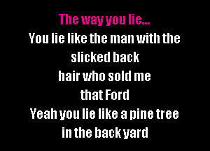 The way you lie...
You he like the man with the
slicked hack

hairwho sold me
that Ford
Yeahuou he like a ninetree
inthe backyard