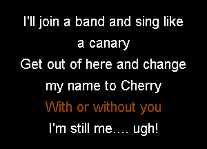 I'II join a band and sing like
a canary
Get out of here and change

my name to Cherry
With or without you
I'm still me.... ugh!