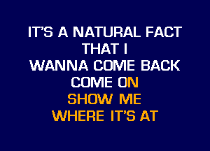 ITS A NATURAL FACT
THAT I
WANNA COME BACK
COME ON
SHOW ME
WHERE IT'S AT