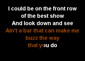 I could be on the front row
of the best show
And look down and see
Aintt a bar that can make me
buzz the way
that you do