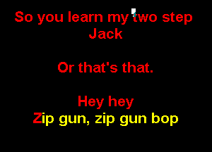 So you learn my IMo step
Jack

Or that's that.

Hey hey
Zip gun, zip gun bop