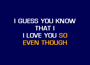 I GUESS YOU KNOW
THAT I

I LOVE YOU SO
EVEN THOUGH