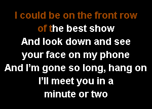 I could be on the front row
of the best show
And look down and see
your face on my phone
And Pm gone so long, hang on
Pll meet you in a
minute or two