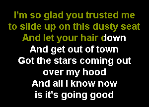 Pm so glad you trusted me
to slide up on this dusty seat
And let your hair down
And get out of town
Got the stars coming out
over my hood
And all I know now
is ifs going good