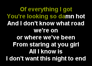 0f everything I got
YouIre looking so damn hot
And I donIt know what road
weIre on
or where wewe been
From staring at you girl
All I know is
I donIt want this night to end