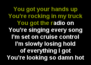 You got your hands up
You,re rocking in my truck
You got the radio on
You,re singing every song
Pm set on cruise control
Pm slowly losing hold
of everything I got
You,re looking so damn hot