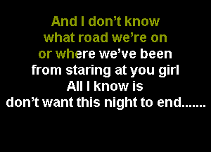 And I dth know
what road we,re on
or where wewe been
from staring at you girl
All I know is
dth want this night to end .......