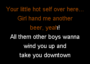 Your little hot self over here...
Girl hand me another
beer, yeah!
All them other boys wanna
wind you up and
take you downtown