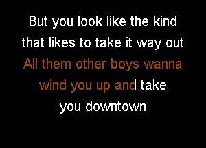 But you look like the kind
that likes to take it way out
All them other boys wanna

wind you up and take
you downtown