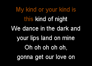 My kind or your kind is
this kind of night
We dance in the dark and

your lips land on mine
Oh oh oh oh oh,

gonna get our love on I