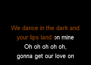 We dance in the dark and

your lips land on mine
Oh oh oh oh oh,
gonna get our love on