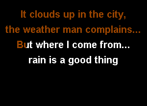 It clouds up in the city,
the weather man complains...
But where I come from...
rain is a good thing