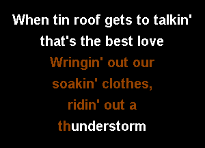 When tin roof gets to talkin'
that's the best love
Wringin' out our

soakin' clothes,
ridin' out a
thunderstorm