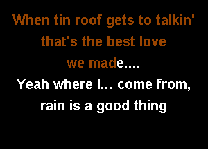 When tin roof gets to talkin'
that's the best love
we made....

Yeah where I... come from,
rain is a good thing