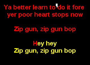 Ya better learn toqdo it fore
yer poor heart stops now

Zip gun, zip gun bop

Hey hey
Zip gun, zip gun bop