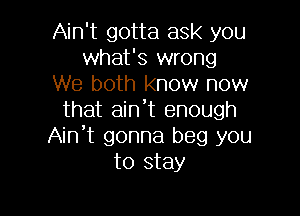 Ain't gotta ask you
what's wrong
We both know now

that aint enough
Ain't gonna beg you
to stay