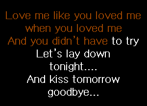 Love me like you loved me
when you loved me
And you didn't have to try
Let's lay down
tonight...

And kiss tomorrow
goodbye.