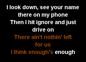 I look down, see your name
there on my phone
Then I hit ignore and just
drive on
There ain't nothin' left
for us

Ithink enough's enough I