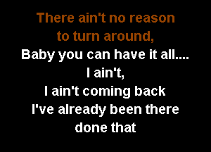 There ain't no reason

to turn around,
Baby you can have it all....
I ain't,

I ain't coming back
I've already been there
done that