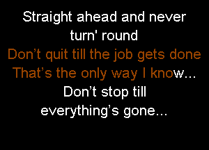 Straight ahead and never
turn' round
Don!t quit till the job gets done
Thafs the only way I know...
Don!t stop till
everythings gone...