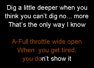 Dig a little deeper when you
think you canot dig no... more
Thafs the only way I know

A-Full throttle wide open
When you get tired,
you donot show it