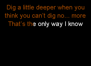 Dig a little deeper when you
think you canot dig no... more
Thatos the only way I know