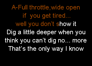 A-Full throttle,wide open
if you get tired...
well you donot show it
Dig a little deeper when you
think you canot dig no... more
Thafs the only way I know