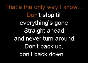 That s the only way I know...
Don,t stop till
everythings gone
Straight ahead
and never turn around
Don t back up.
don t back down...