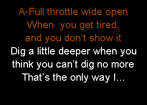 A-Full throttle wide open
When you get tired,
and you donot show it

Dig a little deeper when you
think you canot dig no more
Thafs the only way I...