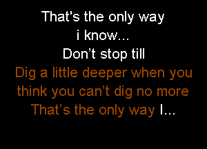 That's the only way
i know...
Donnt stop till
Dig a little deeper when you

think you cant dig no more
That's the only way I...