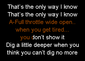 Thafs the only way I know
Thafs the only way I know
A-Full throttle wide open..
when you get tired...
you donot show it
Dig a little deeper when you
think you canot dig no more