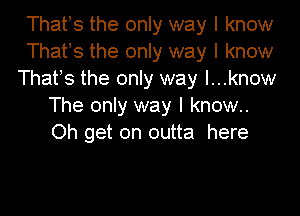 Thatls the only way I know

Thatls the only way I know

Thatls the only way l...know
The only way I know..

Oh get on outta here