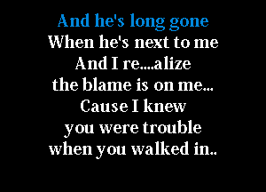 And he's long gone
When he's next to me
And I re....alize
the blame is on me...
Cause I knew
you were trouble

when you walked in.. l
