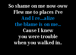 So shame on me now-oww
Flew me to places i've
And I re....alize
the blame is on me...
Cause I knew
you were trouble

when you walked in.. l