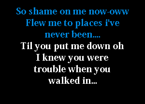 So shame on me now-oww
Flew me to places i've
never been...

Til you put me down oh
I knew you were
trouble when you
walked in...