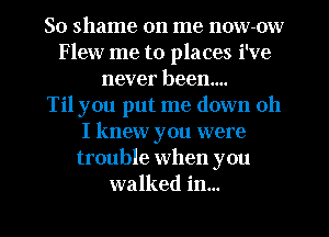 So shame on me now-ow
Flew me to places i've
never been...

Til you put me down 011
I knew you were
trouble when you
walked in...