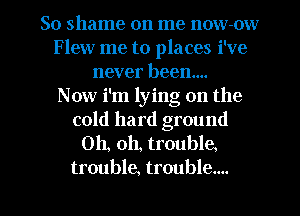 So shame on me now-ow
Flew me to places i've
never been...

Now i'm lying on the
cold hard ground
Oh, oh, trouble.
trouble, trouble....