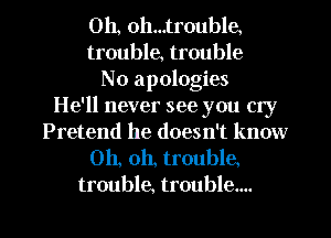0h, oh...trouble,
trouble, trouble
No apologies
He'll never see you cry
Pretend he doesn't know
Oh, oh, trouble.
trouble, trouble....